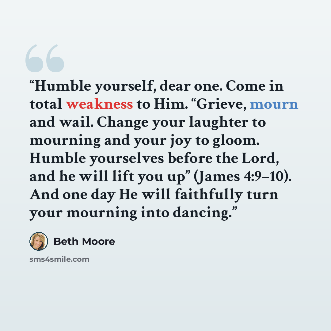 “Humble yourself, dear one. Come in total weakness to Him. “Grieve, mourn and wail. Change your laughter to mourning and your joy to gloom. Humble yourselves before the Lord, and he will lift you up” (James 4:9–10). And one day He will faithfully turn your mourning into dancing.” quote by Beth Moore