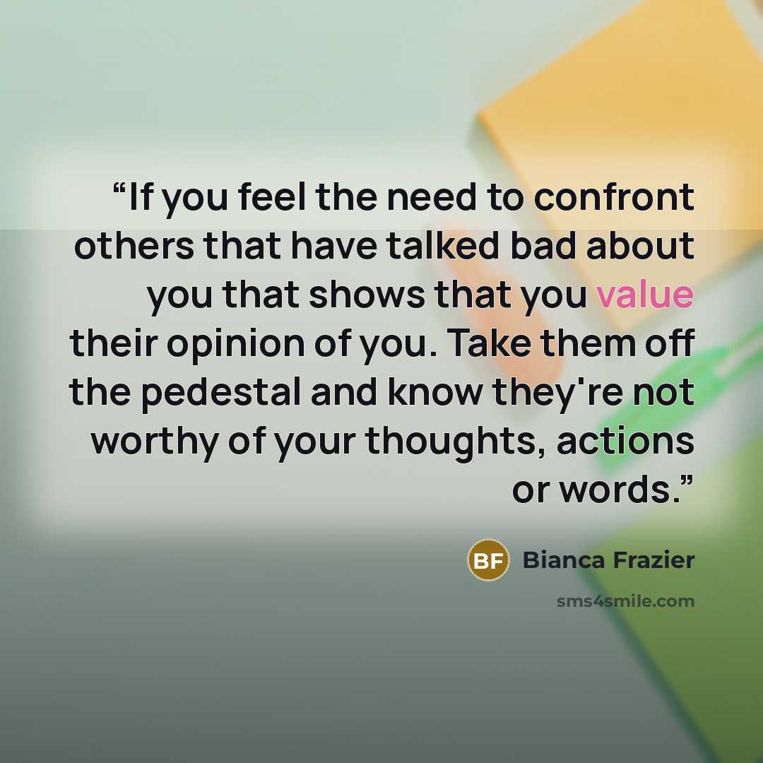 “If you feel the need to confront others that have talked bad about you that shows that you value their opinion of you. Take them off the pedestal and know they're not worthy of your thoughts, actions or words.” quote by Bianca Frazier