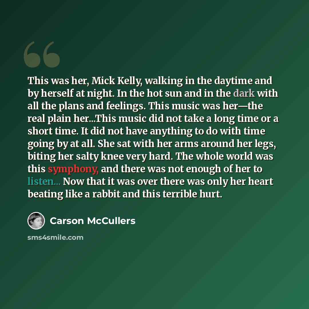 “This was her, Mick Kelly, walking in the daytime and by herself at night. In the hot sun and in the dark with all the plans and feelings. This music was her—the real plain her...This music did not take a long time or a short time. It did not have anything to do with time going by at all. She sat…” quote by Carson McCullers