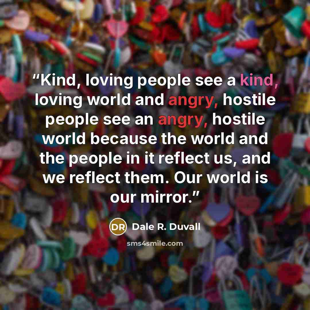“Kind, loving people see a kind, loving world and angry, hostile people see an angry, hostile world because the world and the people in it reflect us, and we reflect them. Our world is our mirror.” quote by Dale R. Duvall