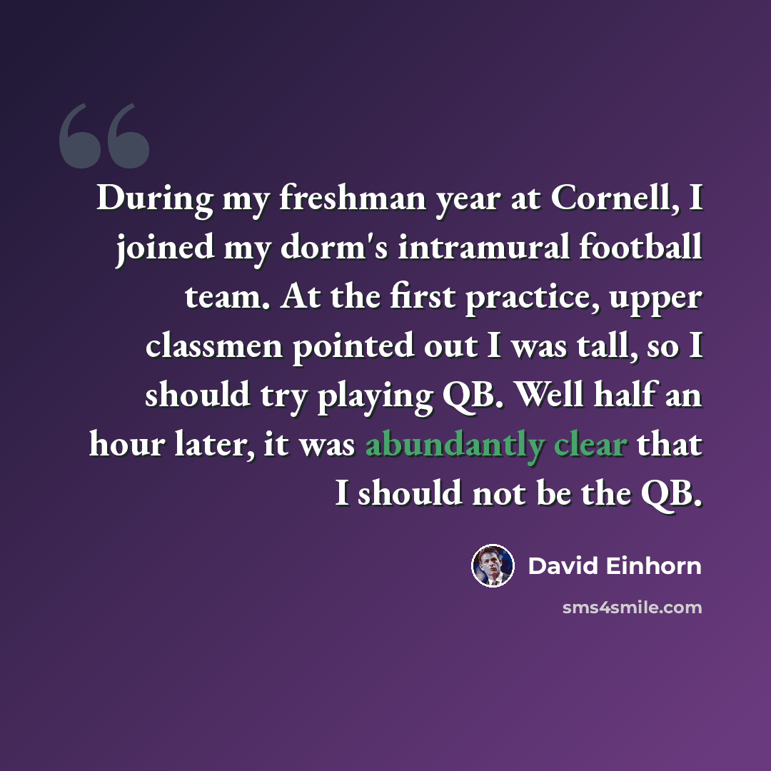 “During my freshman year at Cornell, I joined my dorm's intramural football team. At the first practice, upper classmen pointed out I was tall, so I should try playing QB. Well half an hour later, it was abundantly clear that I should not be the QB.” quote by David Einhorn