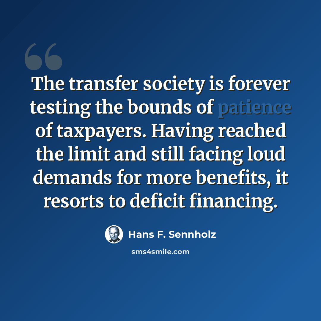 “The transfer society is forever testing the bounds of patience of taxpayers. Having reached the limit and still facing loud demands for more benefits, it resorts to deficit financing.” quote by Hans F. Sennholz