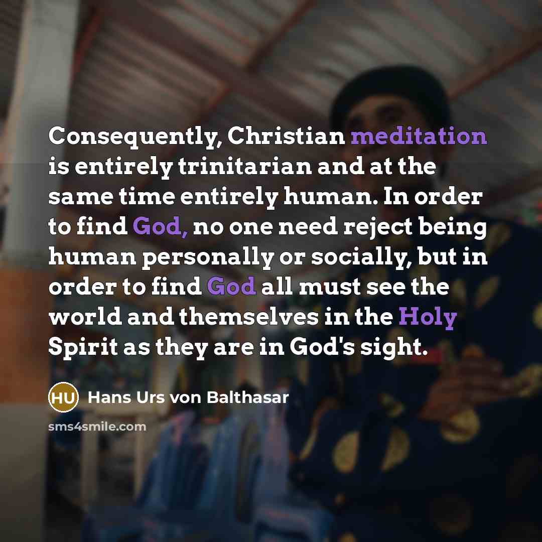 “Consequently, Christian meditation is entirely trinitarian and at the same time entirely human. In order to find God, no one need reject being human personally or socially, but in order to find God all must see the world and themselves in the Holy Spirit as they are in God's sight.” quote by Hans Urs von Balthasar