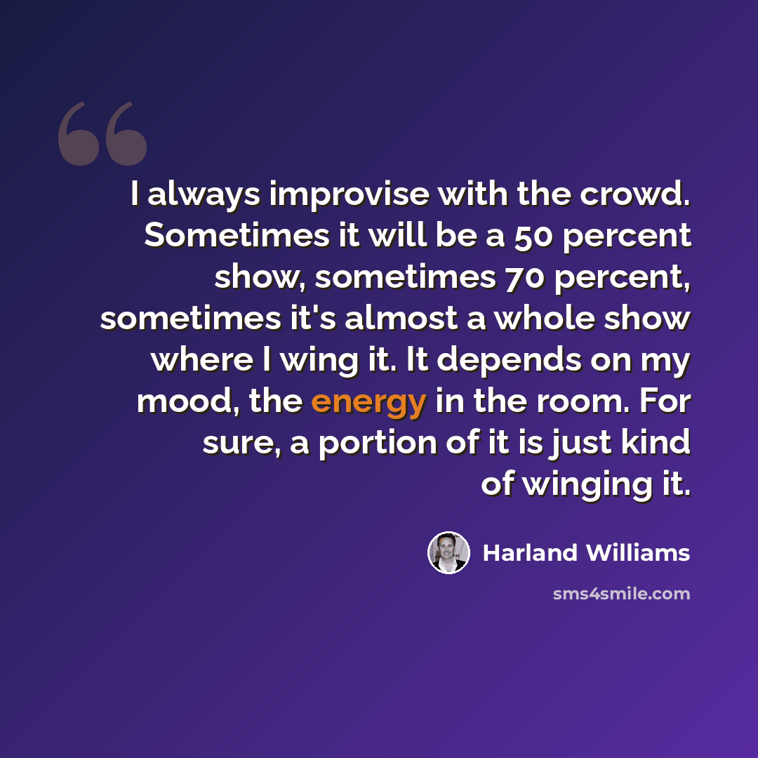 “I always improvise with the crowd. Sometimes it will be a 50 percent show, sometimes 70 percent, sometimes it's almost a whole show where I wing it. It depends on my mood, the energy in the room. For sure, a portion of it is just kind of winging it.” quote by Harland Williams