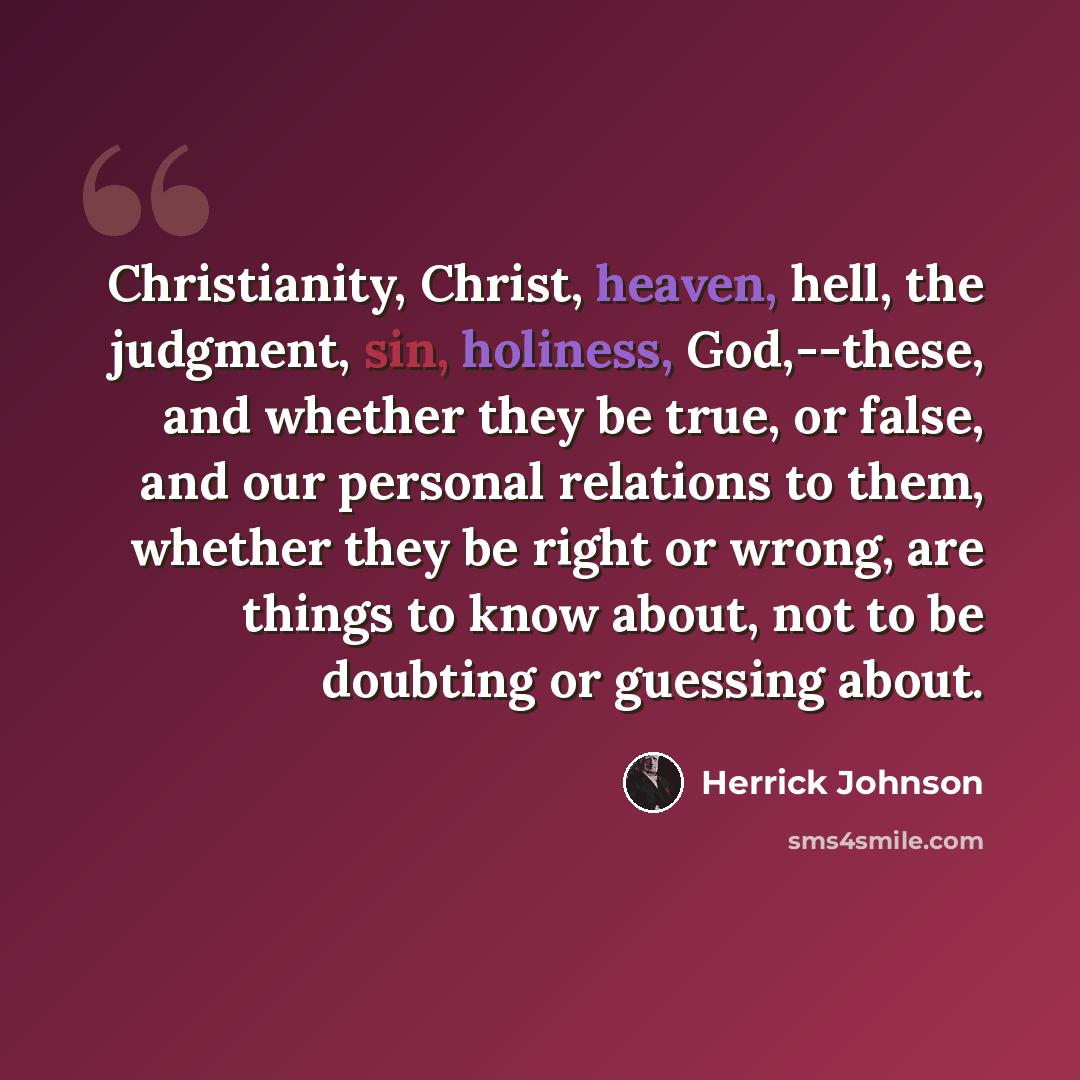 “Christianity, Christ, heaven, hell, the judgment, sin, holiness, God,--these, and whether they be true, or false, and our personal relations to them, whether they be right or wrong, are things to know about, not to be doubting or guessing about.” quote by Herrick Johnson