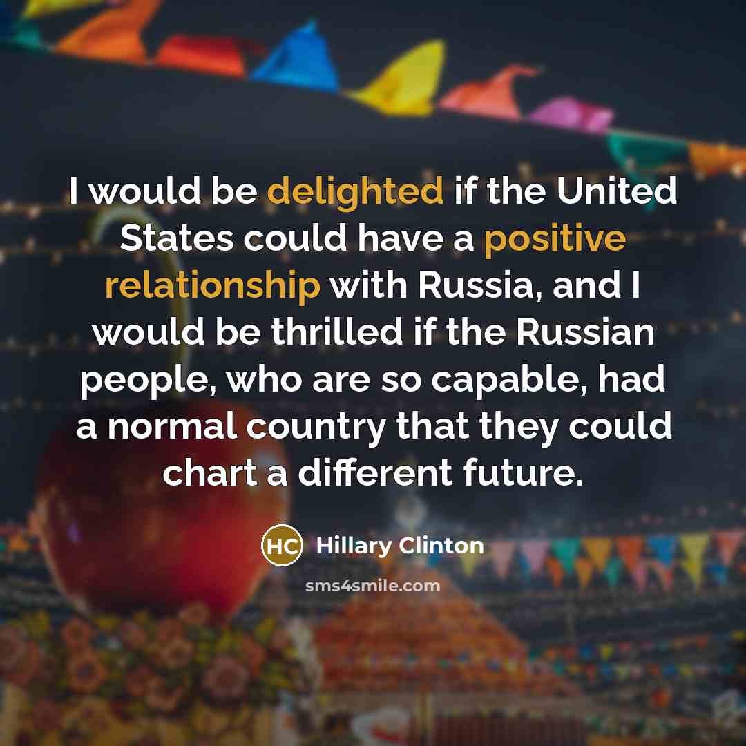 “I would be delighted if the United States could have a positive relationship with Russia, and I would be thrilled if the Russian people, who are so capable, had a normal country that they could chart a different future.” quote by Hillary Clinton