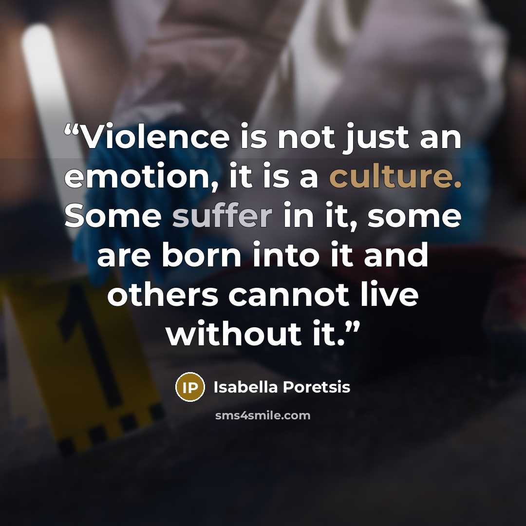 “Violence is not just an emotion, it is a culture. Some suffer in it, some are born into it and others cannot live without it.” quote by Isabella Poretsis
