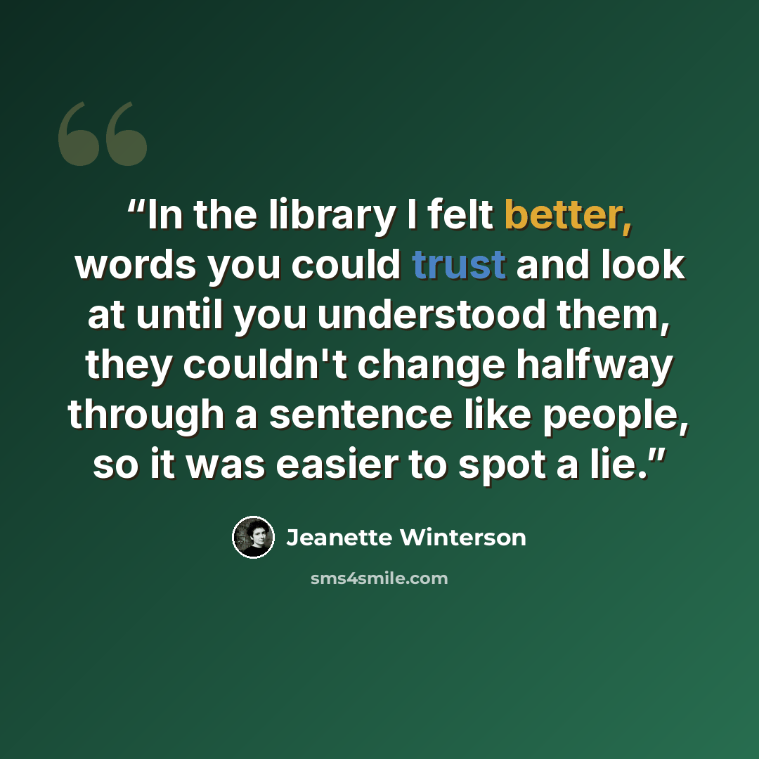 “In the library I felt better, words you could trust and look at until you understood them, they couldn't change halfway through a sentence like people, so it was easier to spot a lie.” quote by Jeanette Winterson