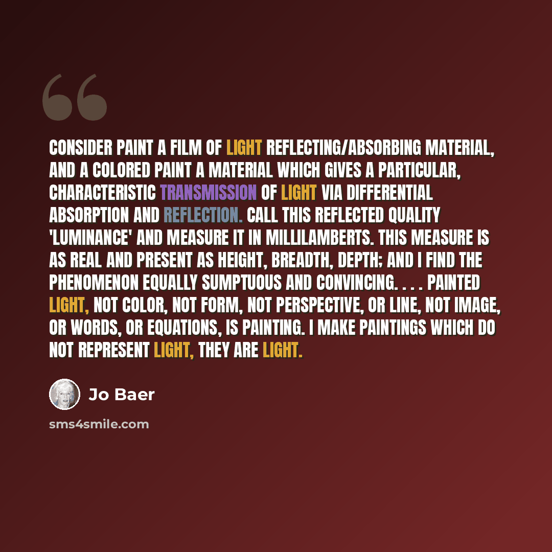 “Consider paint a film of light reflecting/absorbing material, and a colored paint a material which gives a particular, characteristic transmission of light via differential absorption and reflection. Call this reflected quality 'luminance' and measure it in millilamberts. This measure is as real…” quote by Jo Baer