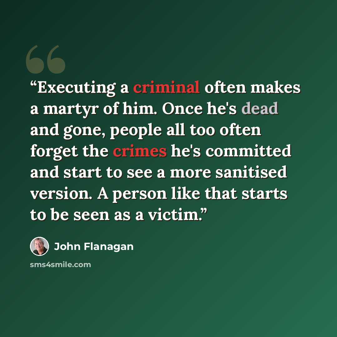 “Executing a criminal often makes a martyr of him. Once he's dead and gone, people all too often forget the crimes he's committed and start to see a more sanitised version. A person like that starts to be seen as a victim.” quote by John Flanagan