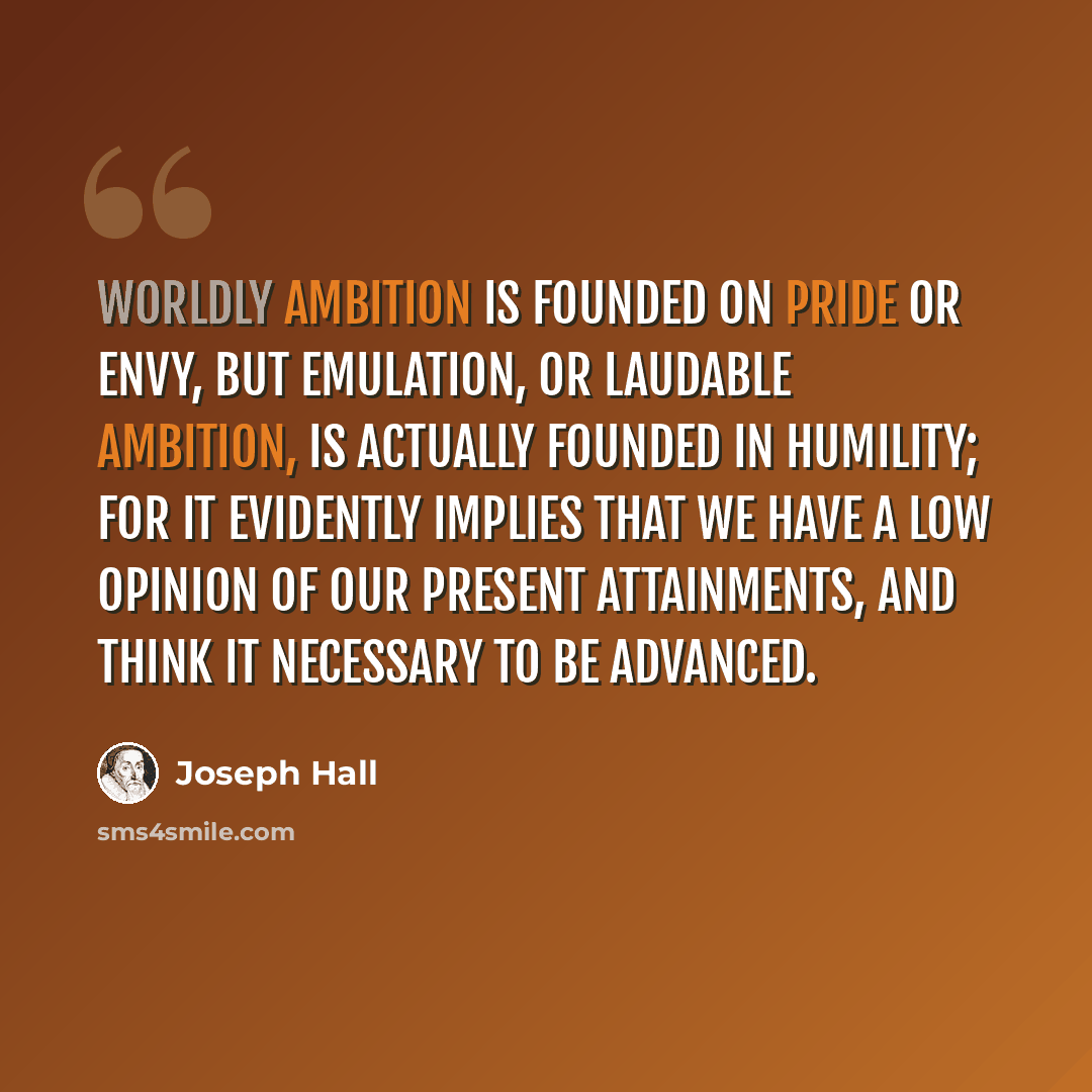 “Worldly ambition is founded on pride or envy, but emulation, or laudable ambition, is actually founded in humility; for it evidently implies that we have a low opinion of our present attainments, and think it necessary to be advanced.” quote by Joseph Hall