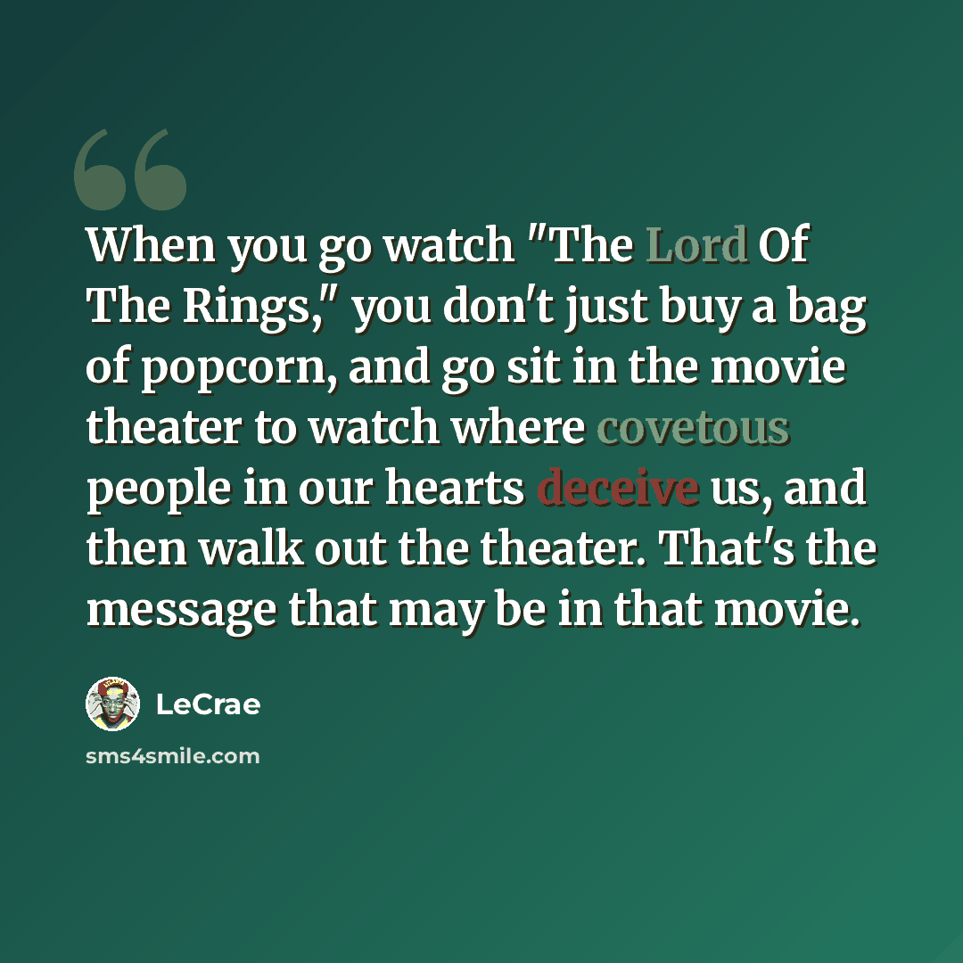 “When you go watch "The Lord Of The Rings," you don't just buy a bag of popcorn, and go sit in the movie theater to watch where covetous people in our hearts deceive us, and then walk out the theater. That's the message that may be in that movie.” quote by LeCrae