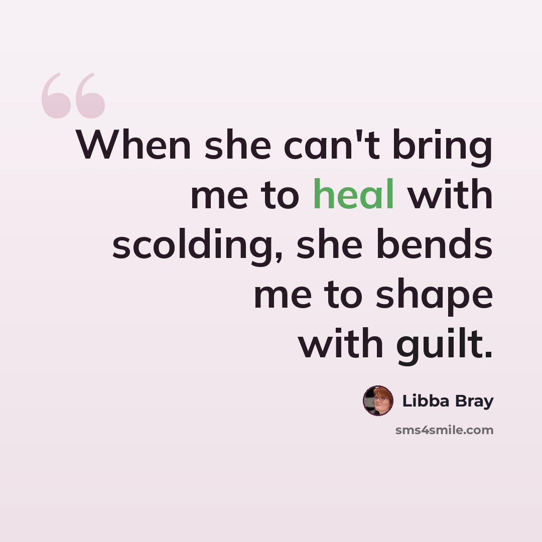 “When she can't bring me to heal with scolding, she bends me to shape with guilt.” quote by Libba Bray