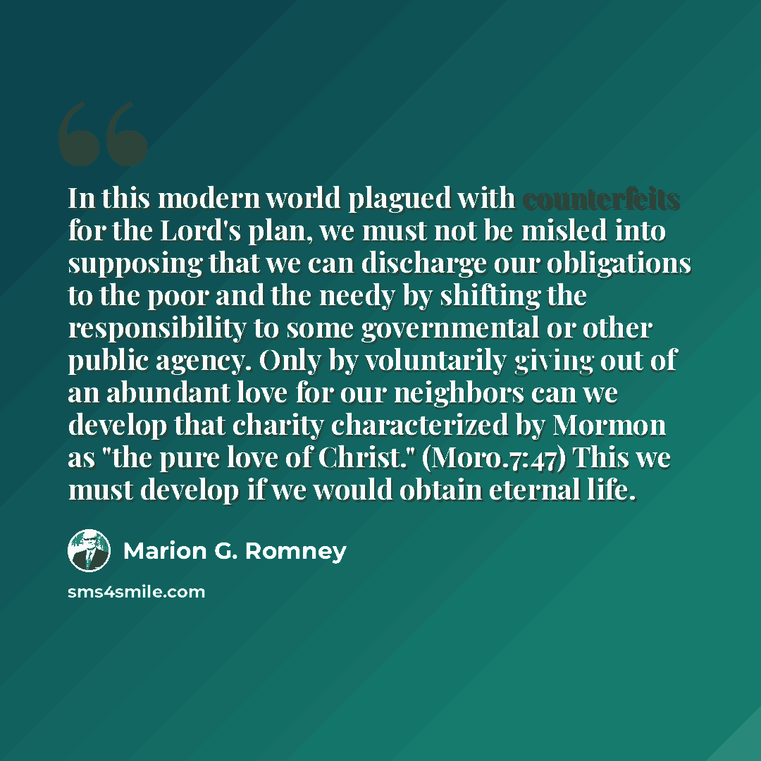 “In this modern world plagued with counterfeits for the Lord's plan, we must not be misled into supposing that we can discharge our obligations to the poor and the needy by shifting the responsibility to some governmental or other public agency. Only by voluntarily giving out of an abundant love…” quote by Marion G. Romney