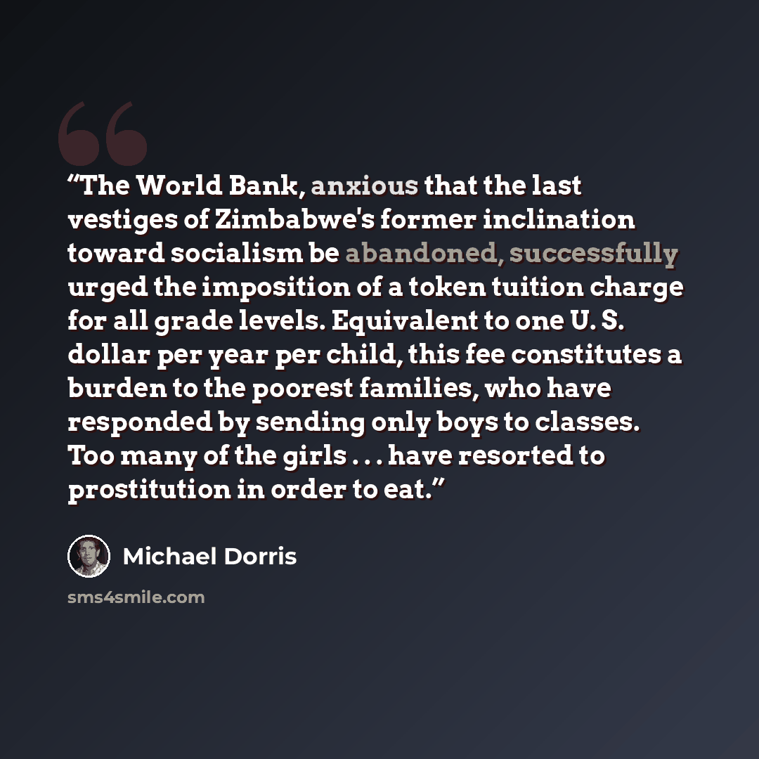 “The World Bank, anxious that the last vestiges of Zimbabwe's former inclination toward socialism be abandoned, successfully urged the imposition of a token tuition charge for all grade levels. Equivalent to one U. S. dollar per year per child, this fee constitutes a burden to the poorest families…” quote by Michael Dorris