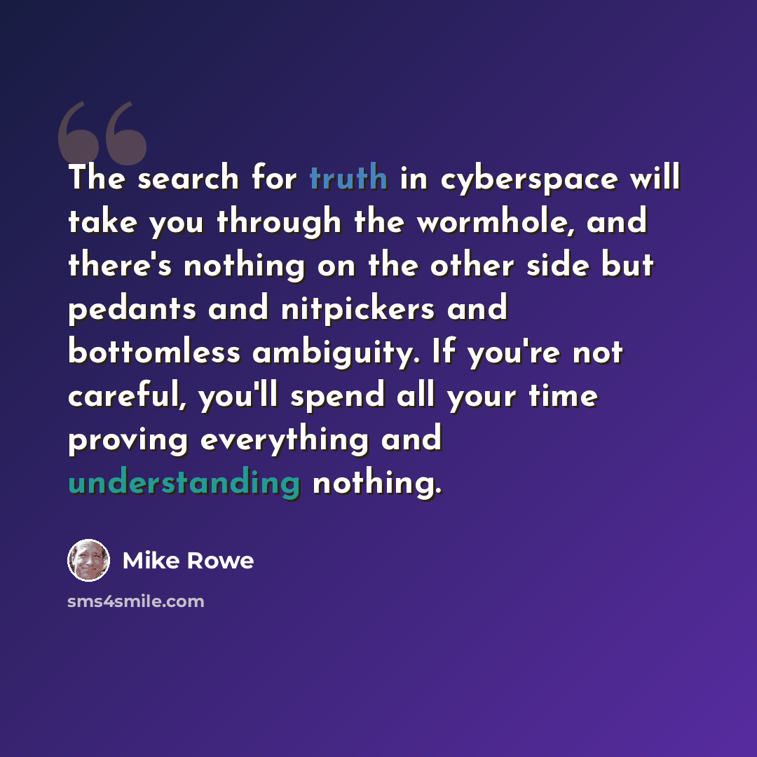 “The search for truth in cyberspace will take you through the wormhole, and there's nothing on the other side but pedants and nitpickers and bottomless ambiguity. If you're not careful, you'll spend all your time proving everything and understanding nothing.” quote by Mike Rowe