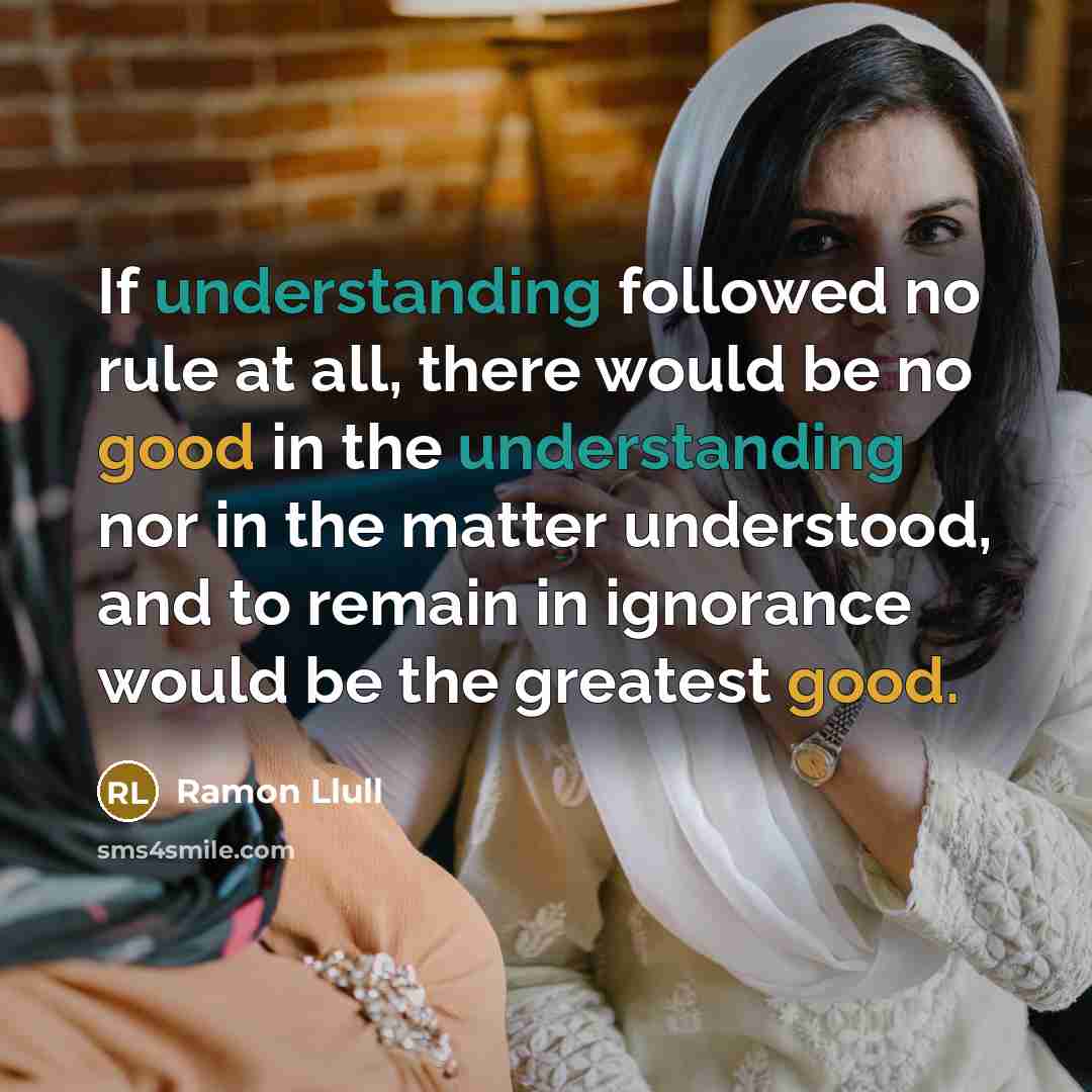 “If understanding followed no rule at all, there would be no good in the understanding nor in the matter understood, and to remain in ignorance would be the greatest good.” quote by Ramon Llull