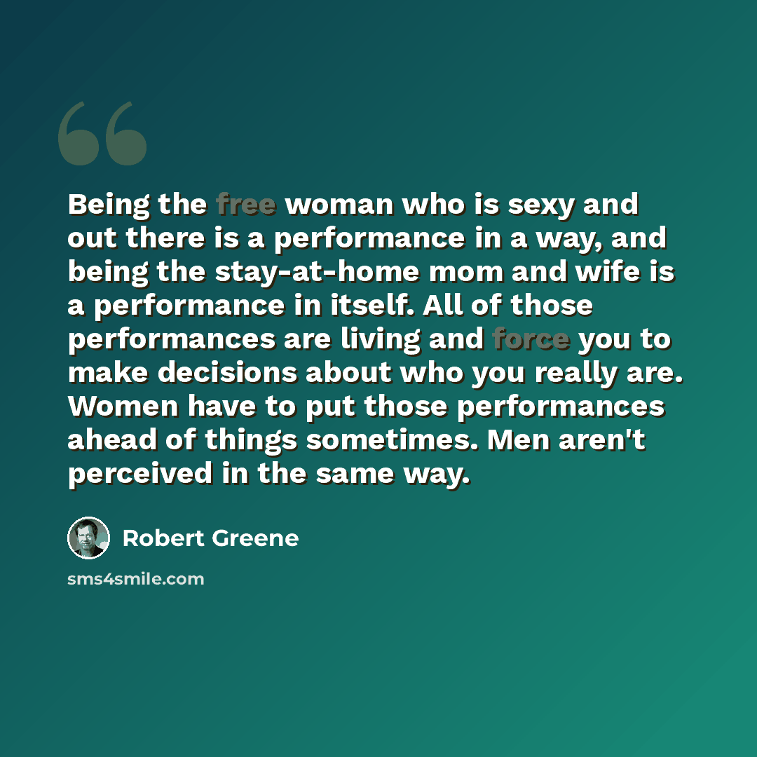 “Being the free woman who is sexy and out there is a performance in a way, and being the stay-at-home mom and wife is a performance in itself. All of those performances are living and force you to make decisions about who you really are. Women have to put those performances ahead of things…” quote by Robert Greene