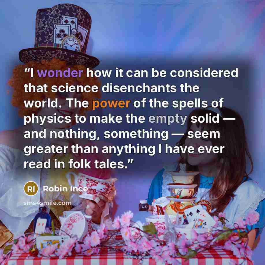“I wonder how it can be considered that science disenchants the world. The power of the spells of physics to make the empty solid — and nothing, something — seem greater than anything I have ever read in folk tales.” quote by Robin Ince