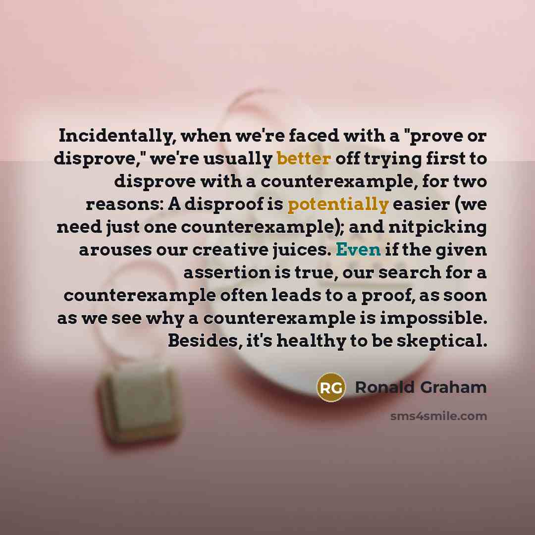“Incidentally, when we're faced with a "prove or disprove," we're usually better off trying first to disprove with a counterexample, for two reasons: A disproof is potentially easier (we need just one counterexample); and nitpicking arouses our creative juices. Even if the given assertion is true…” quote by Ronald Graham