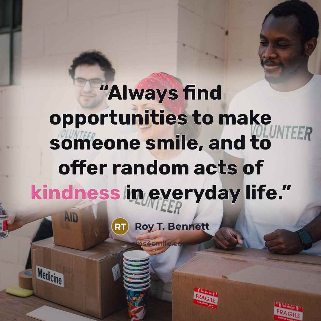 “Always find opportunities to make someone smile, and to offer random acts of kindness in everyday life.” quote by Roy T. Bennett