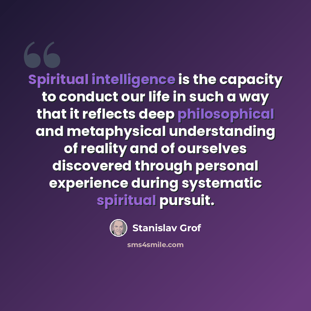 “Spiritual intelligence is the capacity to conduct our life in such a way that it reflects deep philosophical and metaphysical understanding of reality and of ourselves discovered through personal experience during systematic spiritual pursuit.” quote by Stanislav Grof