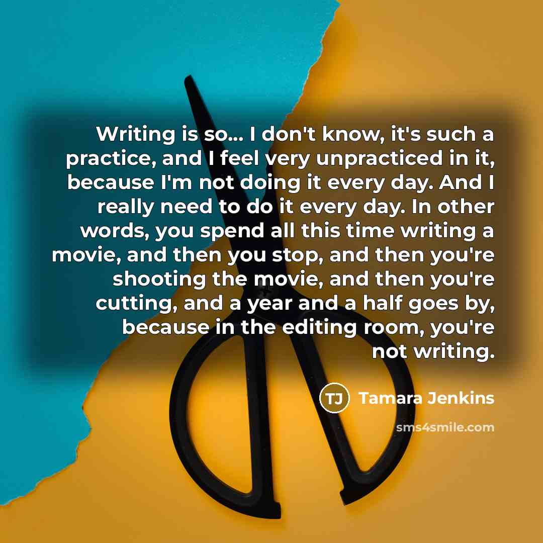 “Writing is so... I don't know, it's such a practice, and I feel very unpracticed in it, because I'm not doing it every day. And I really need to do it every day. In other words, you spend all this time writing a movie, and then you stop, and then you're shooting the movie, and then you're cutting…” quote by Tamara Jenkins