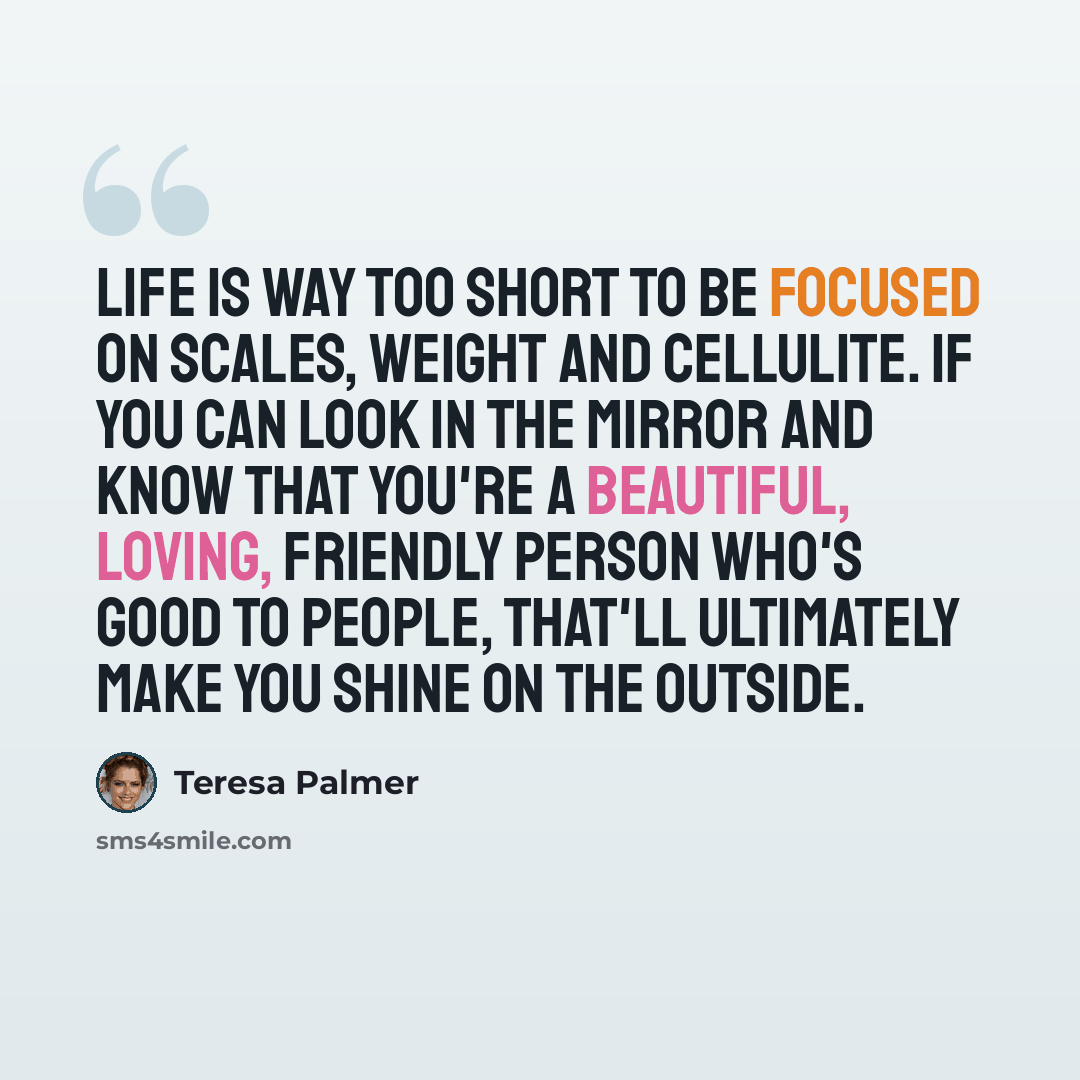 “Life is way too short to be focused on scales, weight and cellulite. If you can look in the mirror and know that you're a beautiful, loving, friendly person who's good to people, that'll ultimately make you shine on the outside.” quote by Teresa Palmer