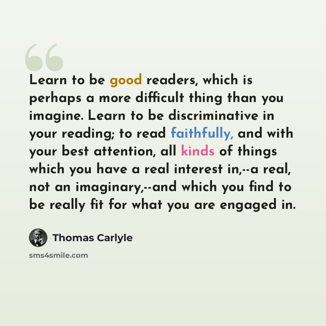 “Learn to be good readers, which is perhaps a more difficult thing than you imagine. Learn to be discriminative in your reading; to read faithfully, and with your best attention, all kinds of things which you have a real interest in,--a real, not an imaginary,--and which you find to be really fit…” quote by Thomas Carlyle