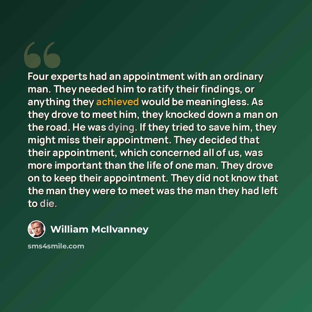 “Four experts had an appointment with an ordinary man. They needed him to ratify their findings, or anything they achieved would be meaningless. As they drove to meet him, they knocked down a man on the road. He was dying. If they tried to save him, they might miss their appointment. They decided…” quote by William McIlvanney