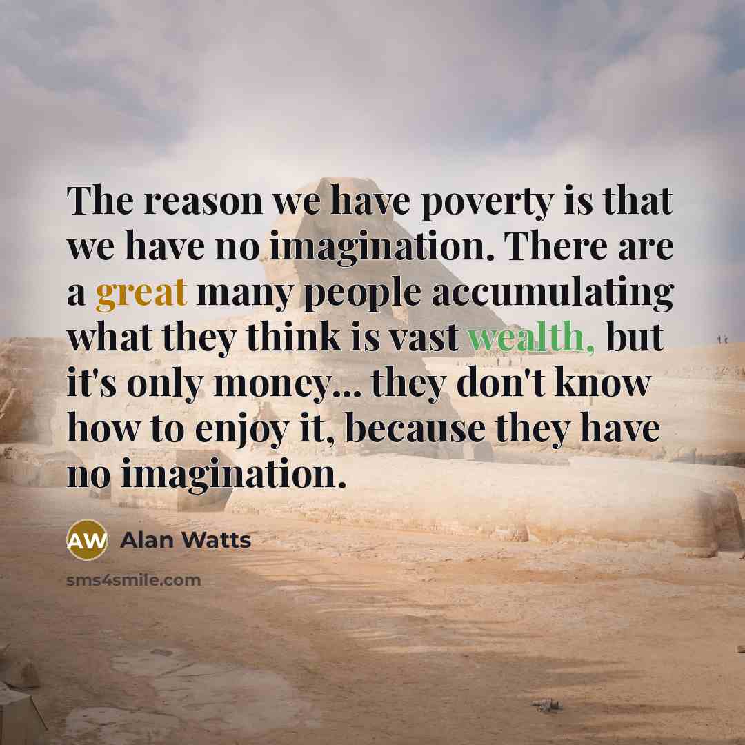 “The reason we have poverty is that we have no imagination. There are a great many people accumulating what they think is vast wealth, but it's only money... they don't know how to enjoy it, because they have no imagination.” quote by Alan Watts