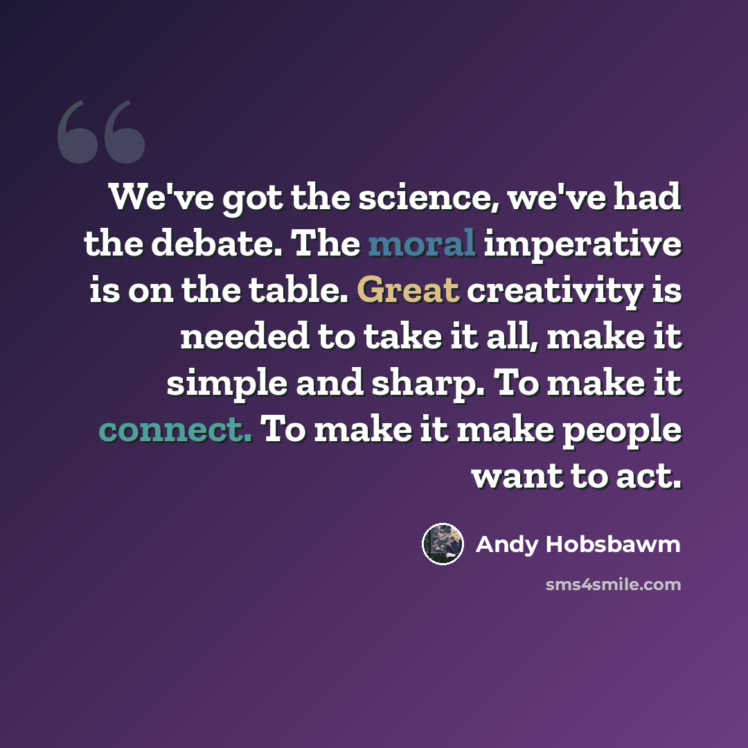 “We've got the science, we've had the debate. The moral imperative is on the table. Great creativity is needed to take it all, make it simple and sharp. To make it connect. To make it make people want to act.” quote by Andy Hobsbawm