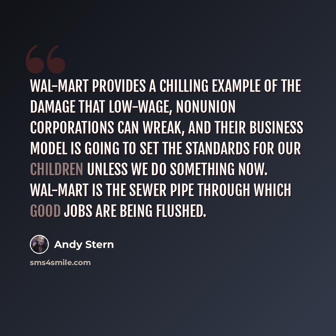 “Wal-Mart provides a chilling example of the damage that low-wage, nonunion corporations can wreak, and their business model is going to set the standards for our children unless we do something now. Wal-Mart is the sewer pipe through which good jobs are being flushed.” quote by Andy Stern