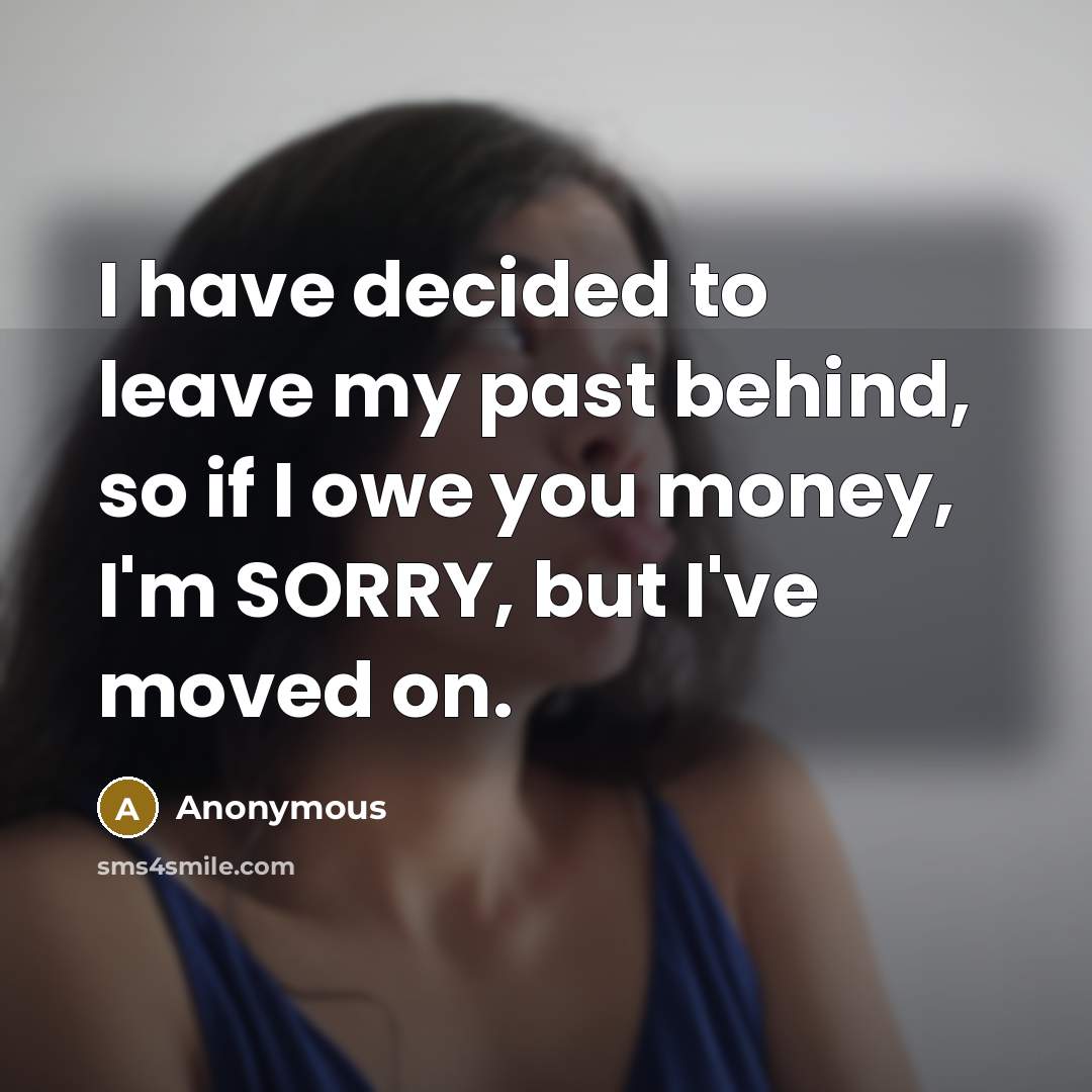 “I have decided to leave my past behind, so if I owe you money, I'm SORRY, but I've moved on.” quote by Anonymous