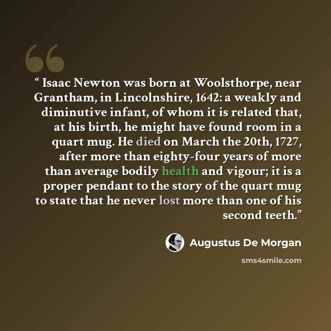 “Isaac Newton was born at Woolsthorpe, near Grantham, in Lincolnshire, 1642: a weakly and diminutive infant, of whom it is related that, at his birth, he might have found room in a quart mug. He died on March the 20th, 1727, after more than eighty-four years of more than average bodily health and…” quote by Augustus De Morgan