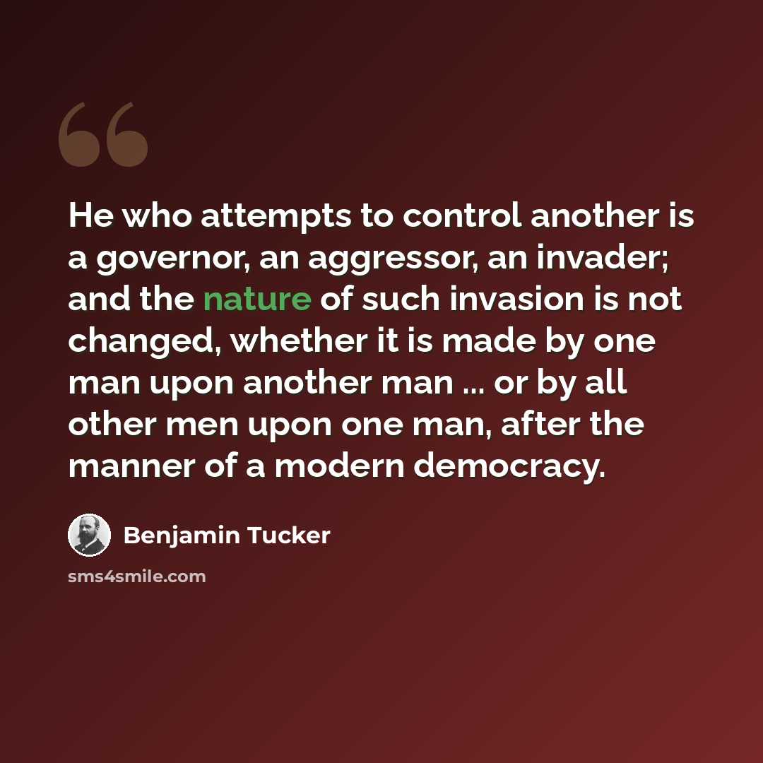 “He who attempts to control another is a governor, an aggressor, an invader; and the nature of such invasion is not changed, whether it is made by one man upon another man ... or by all other men upon one man, after the manner of a modern democracy.” quote by Benjamin Tucker