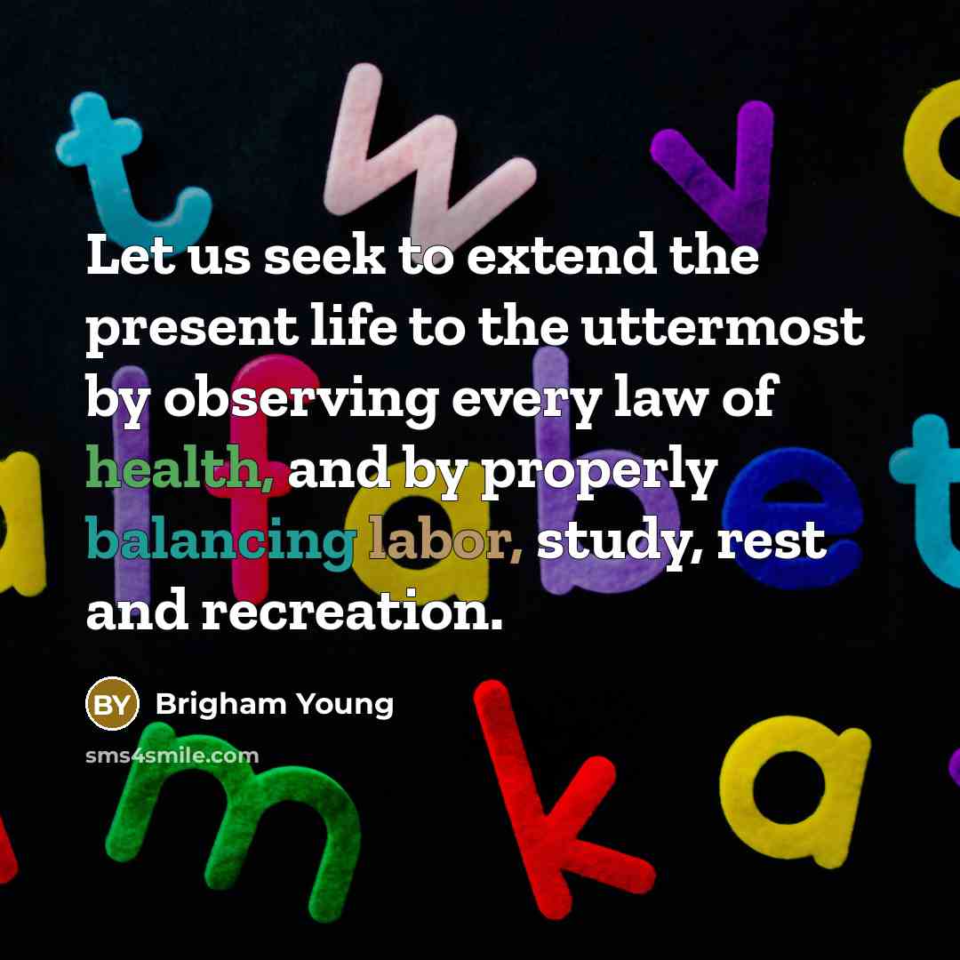 “Let us seek to extend the present life to the uttermost by observing every law of health, and by properly balancing labor, study, rest and recreation.” quote by Brigham Young