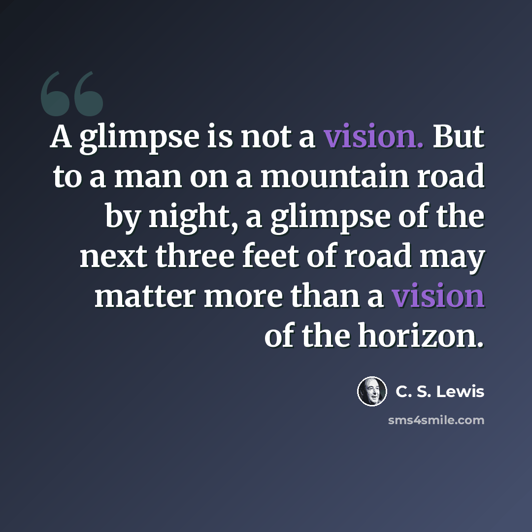 “A glimpse is not a vision. But to a man on a mountain road by night, a glimpse of the next three feet of road may matter more than a vision of the horizon.” quote by C. S. Lewis