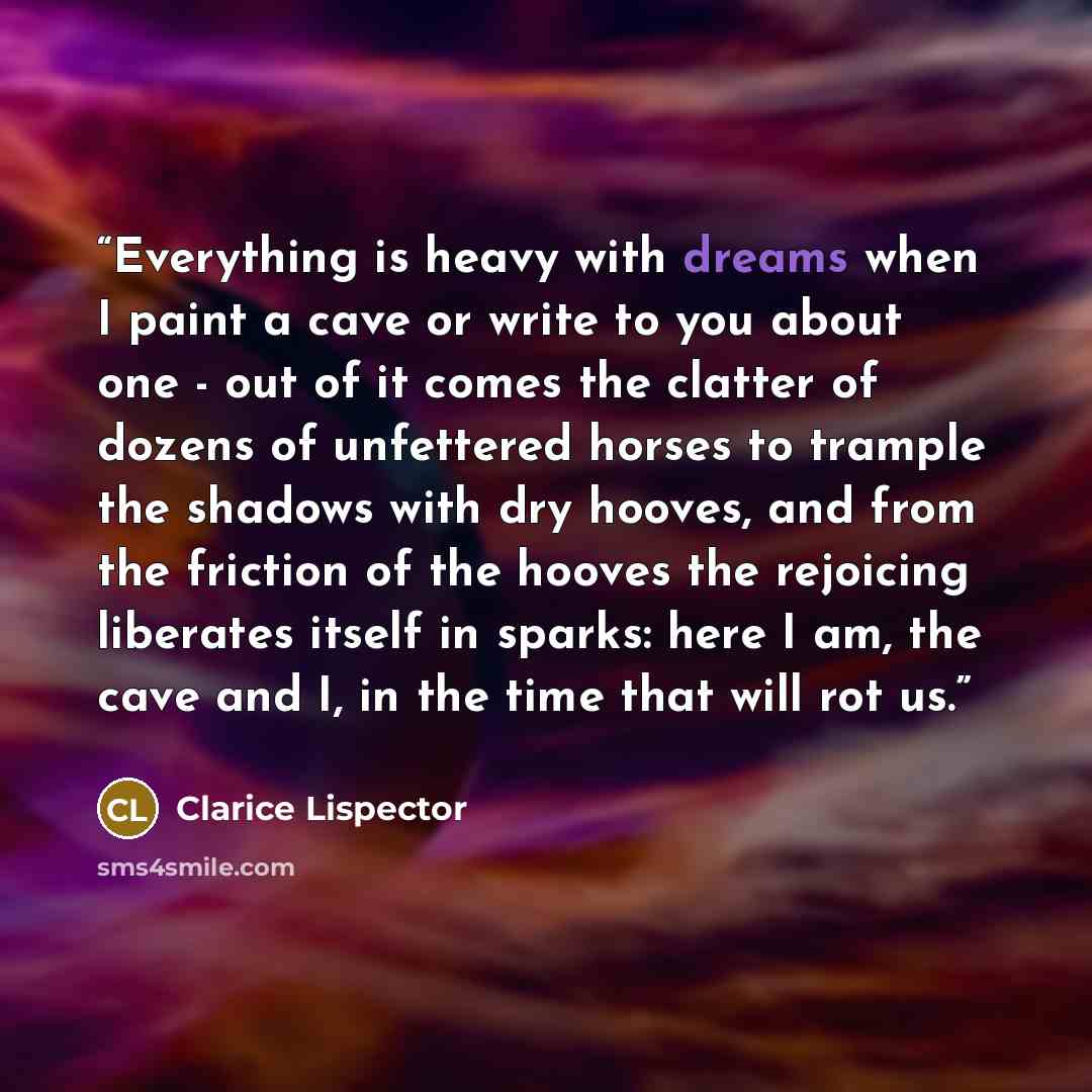 “Everything is heavy with dreams when I paint a cave or write to you about one - out of it comes the clatter of dozens of unfettered horses to trample the shadows with dry hooves, and from the friction of the hooves the rejoicing liberates itself in sparks: here I am, the cave and I, in the time…” quote by Clarice Lispector