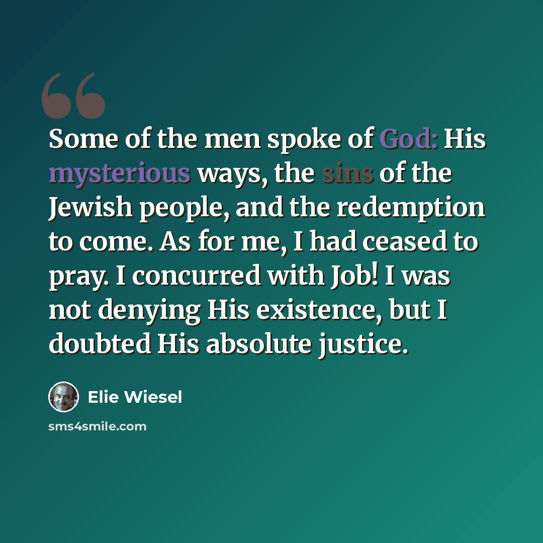 “Some of the men spoke of God: His mysterious ways, the sins of the Jewish people, and the redemption to come. As for me, I had ceased to pray. I concurred with Job! I was not denying His existence, but I doubted His absolute justice.” quote by Elie Wiesel