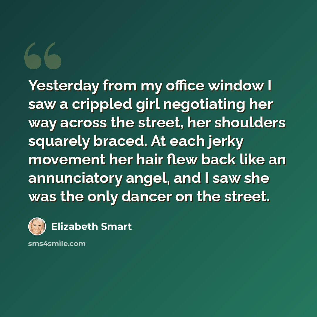 “Yesterday from my office window I saw a crippled girl negotiating her way across the street, her shoulders squarely braced. At each jerky movement her hair flew back like an annunciatory angel, and I saw she was the only dancer on the street.” quote by Elizabeth Smart