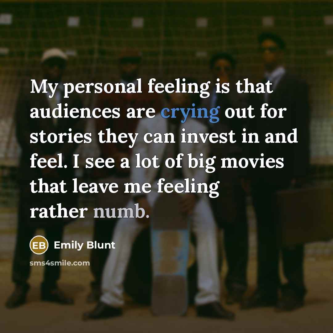 “My personal feeling is that audiences are crying out for stories they can invest in and feel. I see a lot of big movies that leave me feeling rather numb.” quote by Emily Blunt