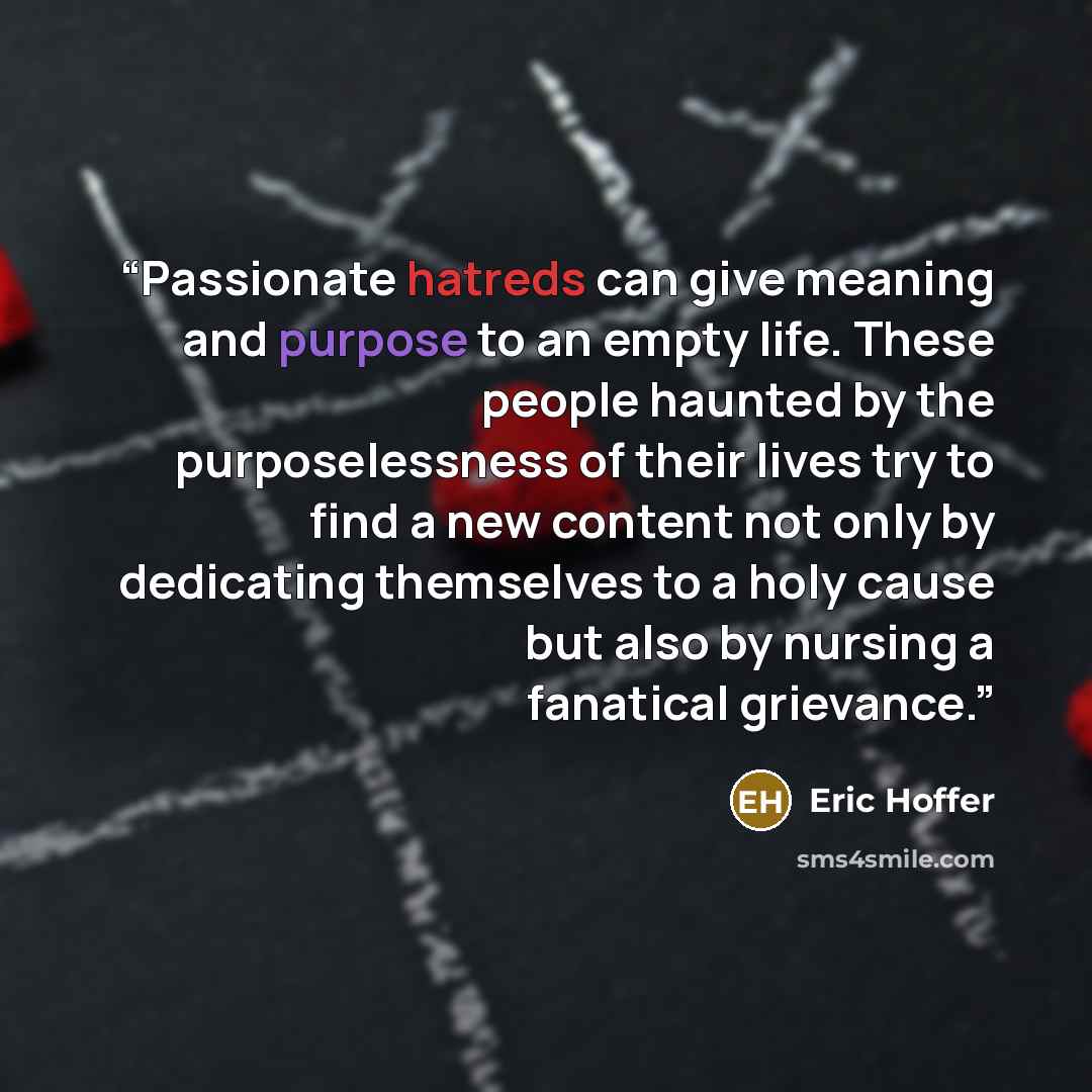 “Passionate hatreds can give meaning and purpose to an empty life. These people haunted by the purposelessness of their lives try to find a new content not only by dedicating themselves to a holy cause but also by nursing a fanatical grievance.” quote by Eric Hoffer