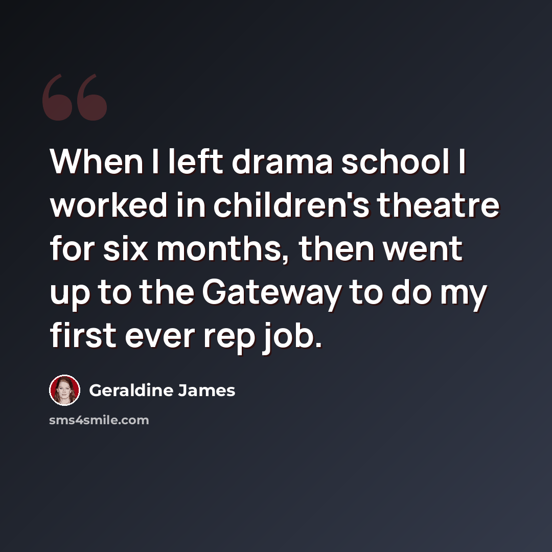 “When I left drama school I worked in children's theatre for six months, then went up to the Gateway to do my first ever rep job.” quote by Geraldine James