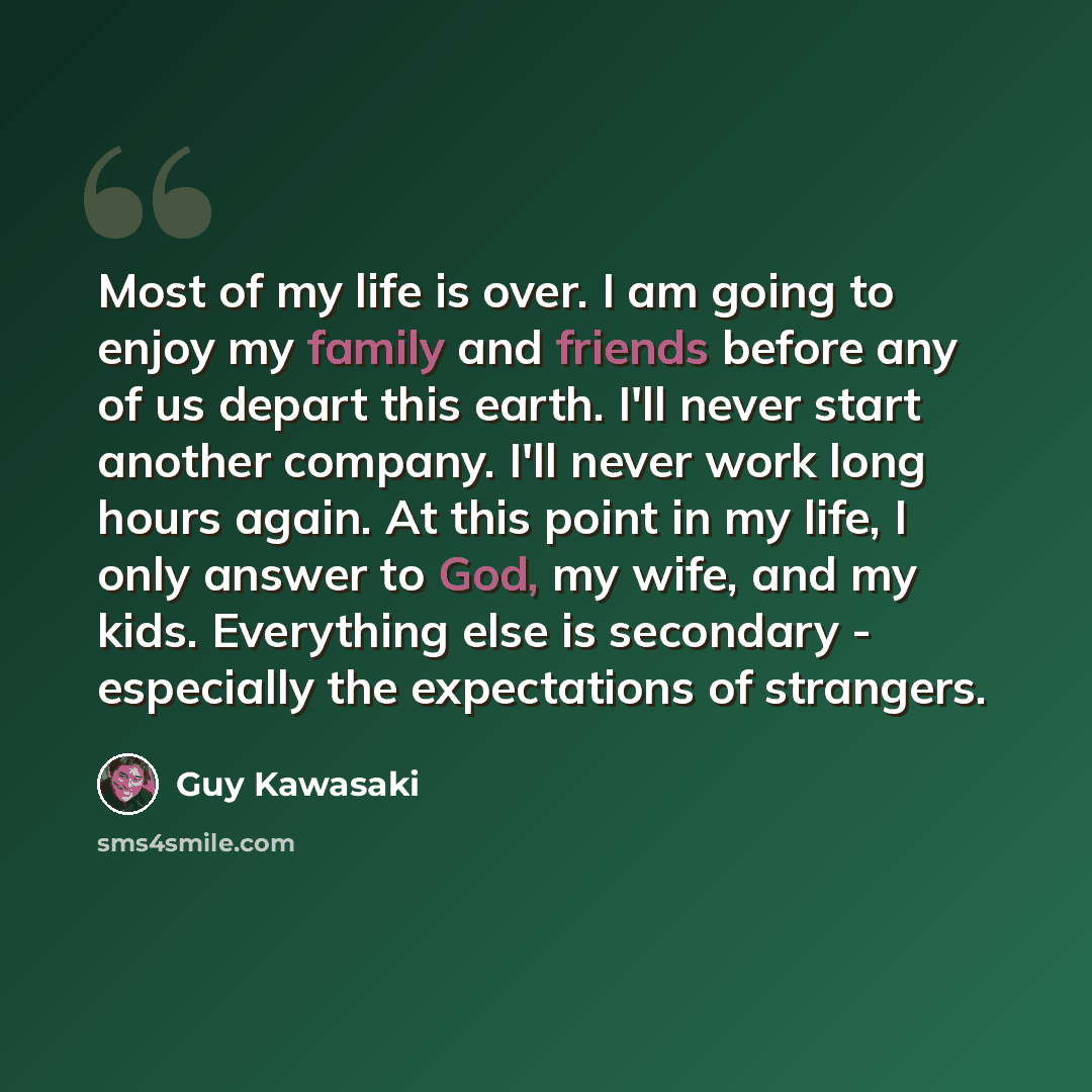 “Most of my life is over. I am going to enjoy my family and friends before any of us depart this earth. I'll never start another company. I'll never work long hours again. At this point in my life, I only answer to God, my wife, and my kids. Everything else is secondary - especially the…” quote by Guy Kawasaki