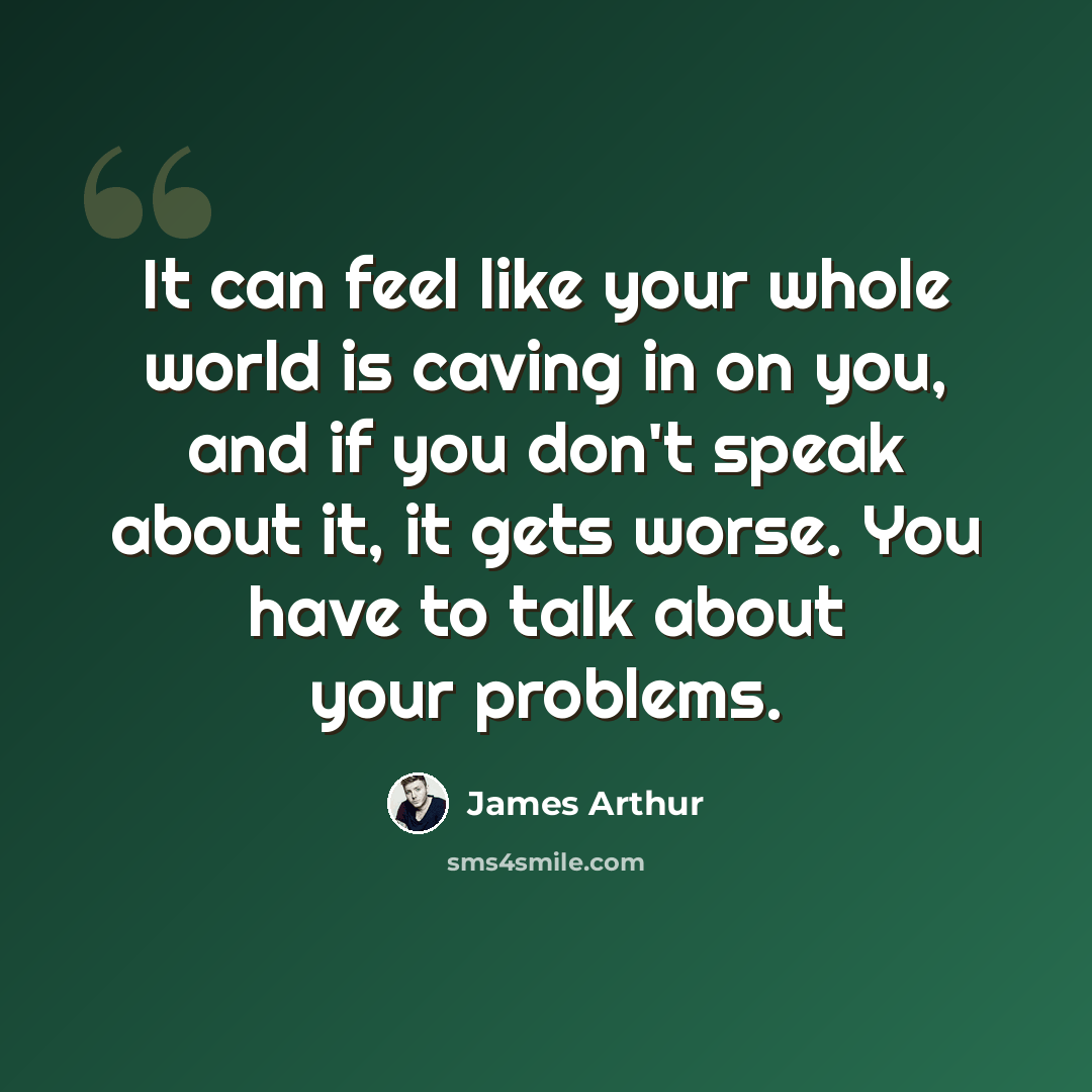 “It can feel like your whole world is caving in on you, and if you don't speak about it, it gets worse. You have to talk about your problems.” quote by James Arthur