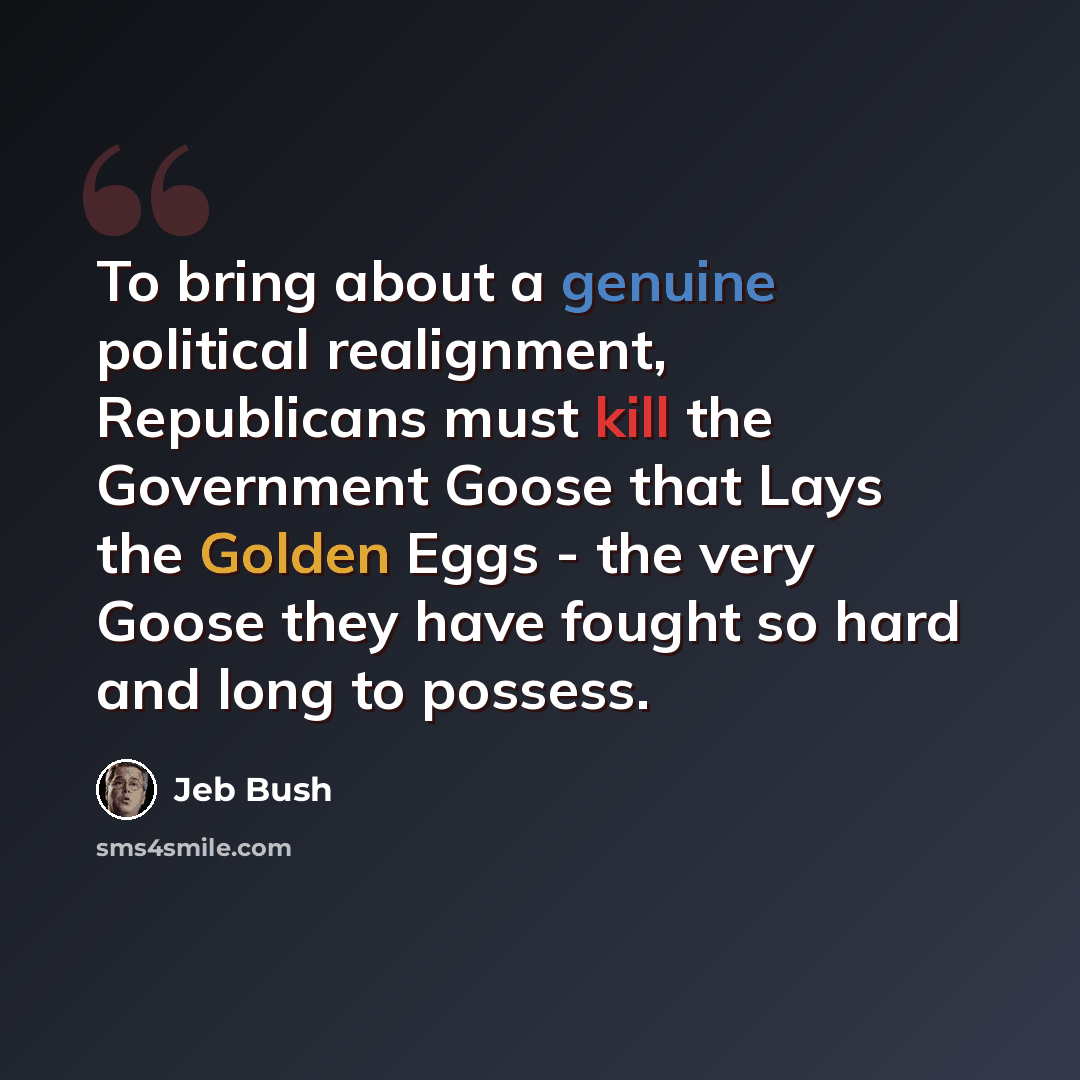“To bring about a genuine political realignment, Republicans must kill the Government Goose that Lays the Golden Eggs - the very Goose they have fought so hard and long to possess.” quote by Jeb Bush
