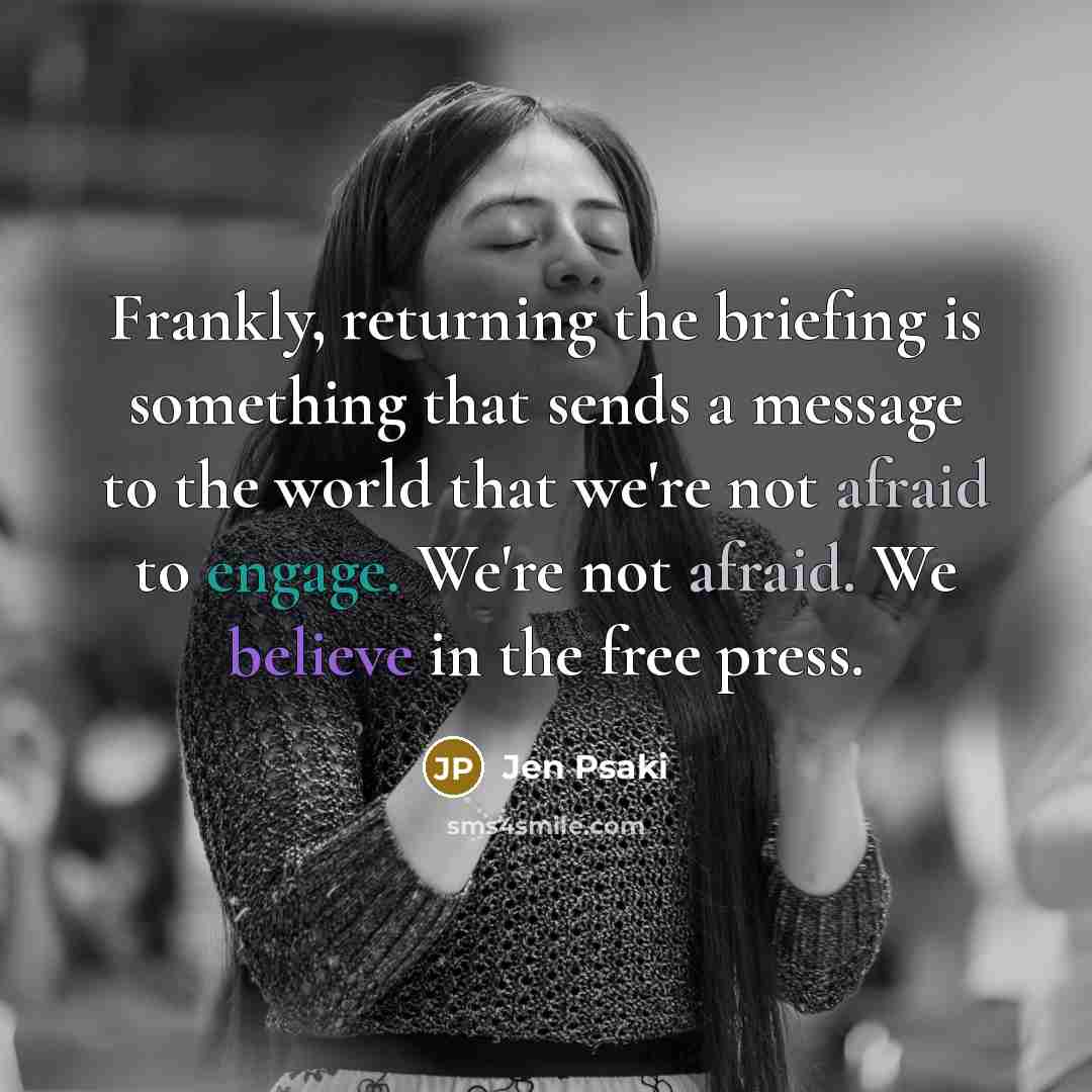 “Frankly, returning the briefing is something that sends a message to the world that we're not afraid to engage. We're not afraid. We believe in the free press.” quote by Jen Psaki