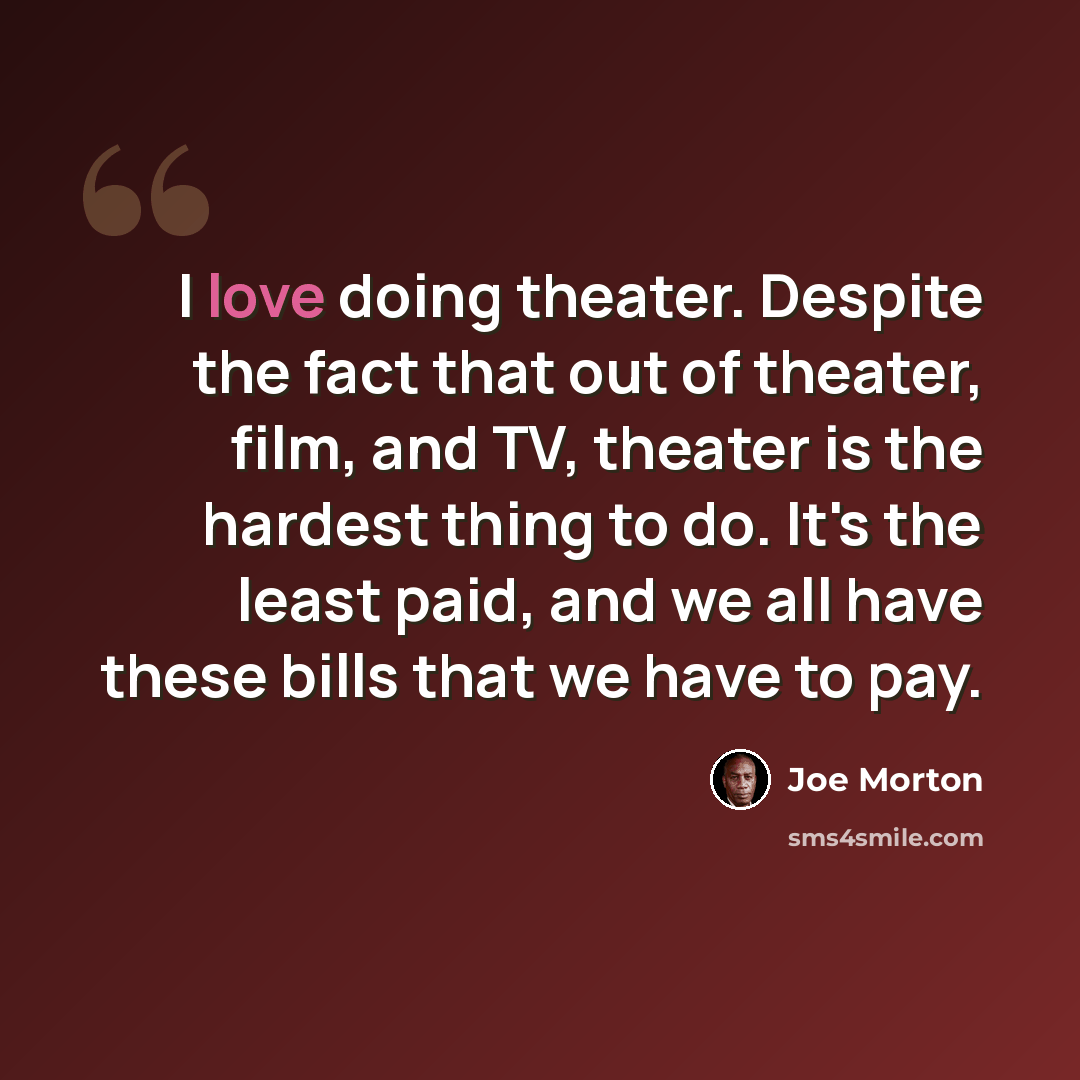 “I love doing theater. Despite the fact that out of theater, film, and TV, theater is the hardest thing to do. It's the least paid, and we all have these bills that we have to pay.” quote by Joe Morton