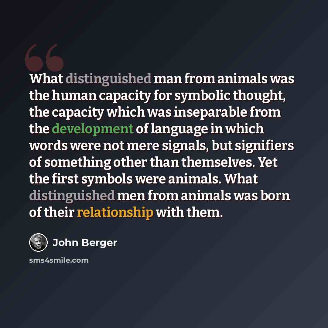 “What distinguished man from animals was the human capacity for symbolic thought, the capacity which was inseparable from the development of language in which words were not mere signals, but signifiers of something other than themselves. Yet the first symbols were animals. What distinguished men…” quote by John Berger